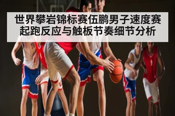 世界攀岩锦标赛伍鹏男子速度赛起跑反应与触板节奏细节分析