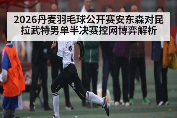 2026丹麦羽毛球公开赛安东森对昆拉武特男单半决赛控网博弈解析